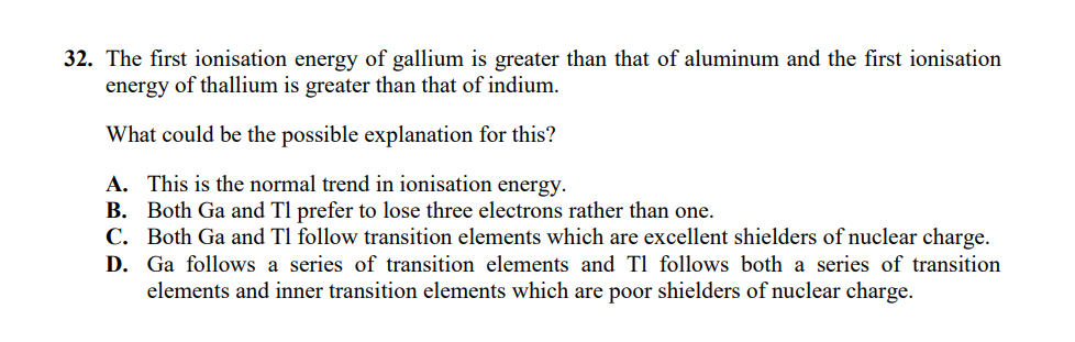 32. The first ionisation energy of gallium is greater than that of aluminum and the first ionisation
energy of thallium is greater than that of indium.
What could be the possible explanation for this?
A. This is the normal trend in ionisation energy.
B. Both Ga and Tl prefer to lose three electrons rather than one.
C. Both Ga and Tl follow transition elements which are excellent shielders of nuclear charge.
D. Ga follows a series of transition elements and T1 follows both a series of transition
elements and inner transition elements which are poor shielders of nuclear charge.
