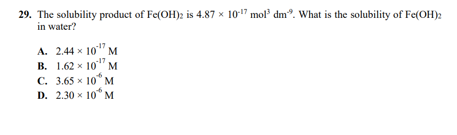 29. The solubility product of Fe(OH)2 is 4.87 × 10-17 mol³ dmº. What is the solubility of Fe(OH)2
in water?
1017
А. 2.44 х
-17
В. 1.62 х 10" М
M
С. 3.65 х 10°М
D. 2.30 × 10° M
-6
