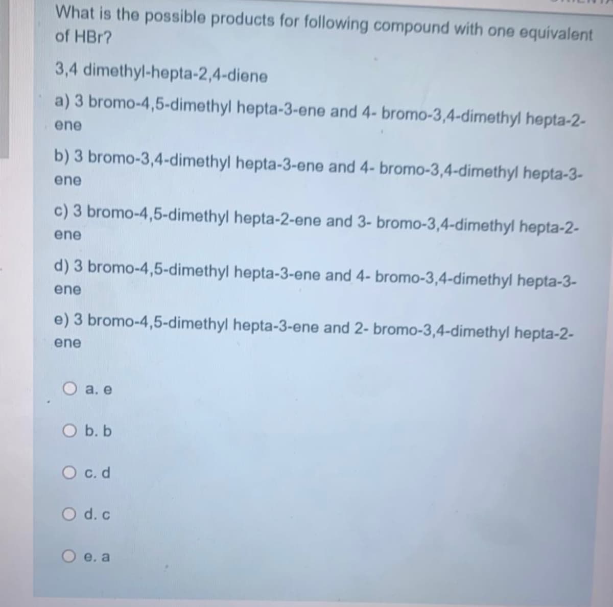 What is the possible products for following compound with one equivalent
of HBr?
3,4 dimethyl-hepta-2,4-diene
a) 3 bromo-4,5-dimethyl hepta-3-ene and 4- bromo-3,4-dimethyl hepta-2-
ene
b) 3 bromo-3,4-dimethyl hepta-3-ene and 4- bromo-3,4-dimethyl hepta-3-
ene
c) 3 bromo-4,5-dimethyl hepta-2-ene and 3- bromo-3,4-dimethyl hepta-2-
ene
d) 3 bromo-4,5-dimethyl hepta-3-ene and 4- bromo-3,4-dimethyl hepta-3-
ene
e) 3 bromo-4,5-dimethyl hepta-3-ene and 2- bromo-3,4-dimethyl hepta-2-
ene
O a. e
O b. b
O c.d
O d. c
O e. a
