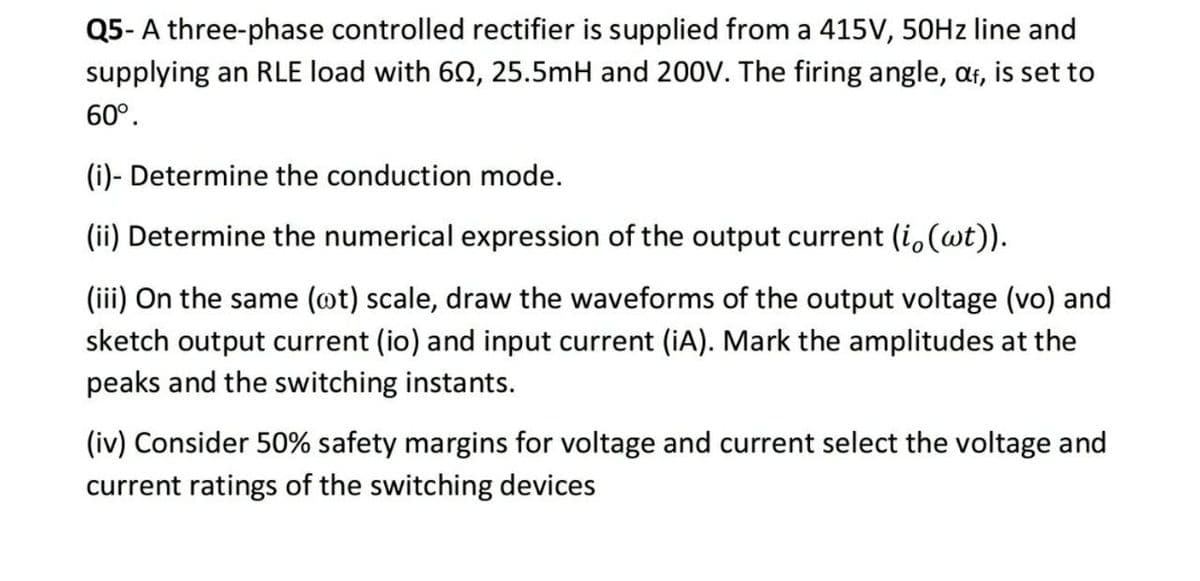 Q5- A three-phase controlled rectifier is supplied from a 415V, 50HZ line and
supplying an RLE load with 62, 25.5mH and 200V. The firing angle, af, is set to
60°.
(i)- Determine the conduction mode.
(ii) Determine the numerical expression of the output current (i,(wt)).
(iii) On the same (@t) scale, draw the waveforms of the output voltage (vo) and
sketch output current (io) and input current (iA). Mark the amplitudes at the
peaks and the switching instants.
(iv) Consider 50% safety margins for voltage and current select the voltage and
current ratings of the switching devices
