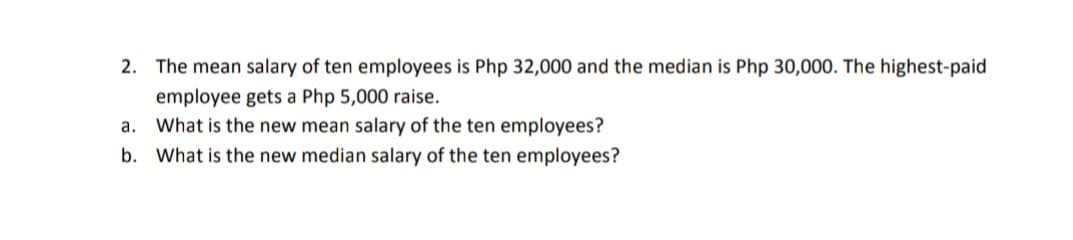 2. The mean salary of ten employees is Php 32,000 and the median is Php 30,000. The highest-paid
employee gets a Php 5,000 raise.
a. What is the new mean salary of the ten employees?
b. What is the new median salary of the ten employees?
