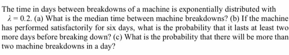 The time in days between breakdowns of a machine is exponentially distributed with
2 = 0.2. (a) What is the median time between machine breakdowns? (b) If the machine
has performed satisfactorily for six days, what is the probability that it lasts at least two
more days before breaking down? (c) What is the probability that there will be more than
two machine breakdowns in a day?
