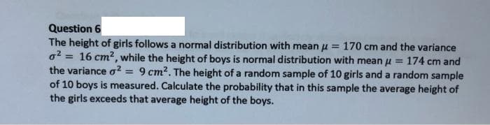 Question 6
The height of girls follows a normal distribution with mean u = 170 cm and the variance
o2 = 16 cm?, while the height of boys is normal distribution with mean u = 174 cm and
the variance o2 = 9 cm2. The height of a random sample of 10 girls and a random sample
of 10 boys is measured. Calculate the probability that in this sample the average height of
the girls exceeds that average height of the boys.
