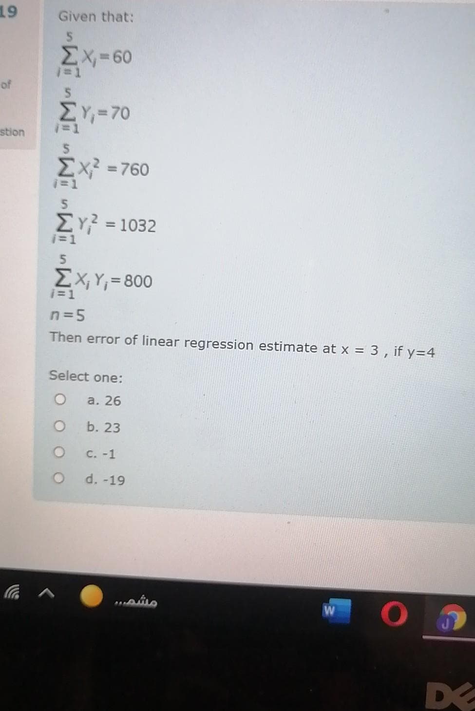 19
Given that:
EX,=60
of
ΣΥ-70
%3D1
stion
Σχ-760
%3D
5
ΣΥ1032
%3D
EX, Y;=800
i=1
n=5
Then error of linear regression estimate at x = 3 , if y=4
Select one:
а. 26
b. 23
C. -1
d. -19
D
