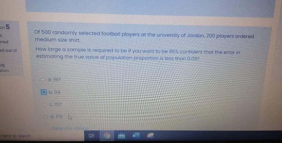 on 5
Of 500 randomly selected football players at the university of Jordan, 200 players ordered
t
medium size shirt.
ered
How large a semple is required to be it you want tC be 96% conticent that the error in
estimating the true value of populolon preportionis less thoan 0 02
ed out of
stion
d 197
Oc 157
Od 175
Ciear ny choide
here to search
立
