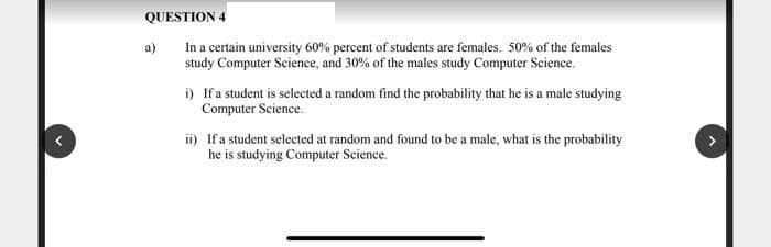 QUESTION 4
a)
In a certain university 60% percent of students are females. 50% of the females
study Computer Science, and 30% of the males study Computer Science.
i) Ifa student is selected a random find the probability that he is a male studying
Computer Science.
ii) Ifa student selected at random and found to be a male, what is the probability
he is studying Computer Science.
