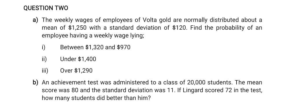 QUESTION TwO
a) The weekly wages of employees of Volta gold are normally distributed about a
mean of $1,250 with a standard deviation of $120. Find the probability of an
employee having a weekly wage lying;
i)
Between $1,320 and $970
ii)
Under $1,400
ii)
Over $1,290
b) An achievement test was administered to a class of 20,000 students. The mean
score was 80 and the standard deviation was 11. If Lingard scored 72 in the test,
how many students did better than him?
