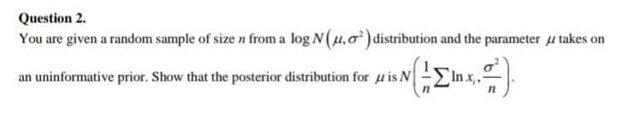 Question 2.
You are given a random sample of size n from a log N(u,0) distribution and the parameter u takes on
an uninformative prior. Show that the posterior distribution for u is N
In x,.
