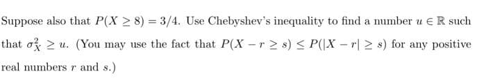 Suppose also that P(X 2 8) = 3/4. Use Chebyshev's inequality to find a number u E R such
that o 2 u. (You may use the fact that P(X -r > s) < P(|X – r| > s) for any positive
real numbersr and s.)
