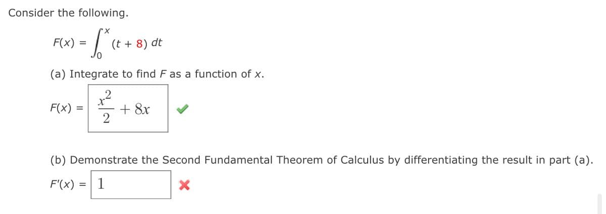Consider the following.
F(x) =
(t + 8) dt
(a) Integrate to find F as a function of x.
F(x) =
+ 8x
2
%3D
(b) Demonstrate the Second Fundamental Theorem of Calculus by differentiating the result in part (a).
F'(x) =
1
