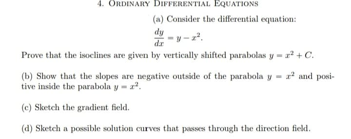 4. ORDINARY DIFFERENTIAL EQUATIONS
(a) Consider the differential equation:
dy
dr
Prove that the isoclines are given by vertically shifted parabolas y = x2 + C.
y – x2.
x2 and posi-
(b) Show that the slopes are negative outside of the parabola y
tive inside the parabola y = r2.
(c) Sketch the gradient field.
(d) Sketch a possible solution curves that passes through the direction field.

