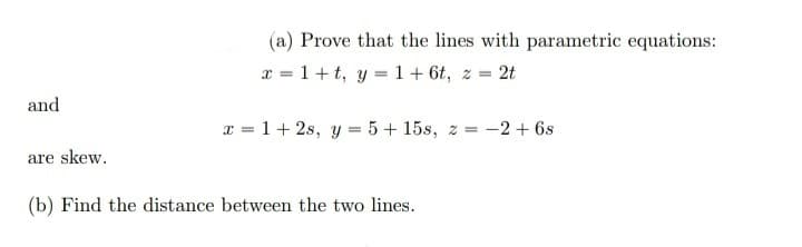 (a) Prove that the lines with parametric equations:
x = 1+t, y =1+ 6t, z = 2t
and
x = 1+ 2s, y = 5 + 15s, z = -2 + 6s
are skew.
(b) Find the distance between the two lines.
