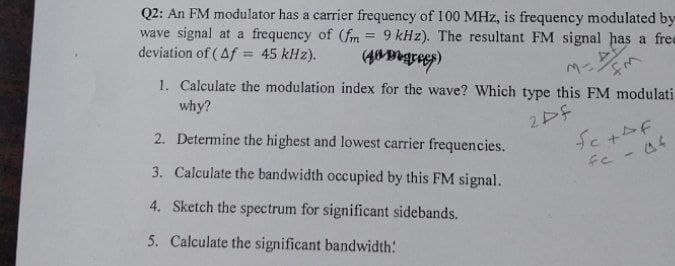 Q2: An FM modulator has a carrier frequency of 100 MHz, is frequency modulated by
wave signal at a frequency of (fm = 9 kHz). The resultant FM signal has a free
deviation of (Af = 45 kHz). (fagrees)
M-FM
1. Calculate the modulation index for the wave? Which type this FM modulati-
why?
2pf
2. Determine the highest and lowest carrier frequencies.
3. Calculate the bandwidth occupied by this FM signal.
4. Sketch the spectrum for significant sidebands.
5. Calculate the significant bandwidth:
Se + Af
fe - af
