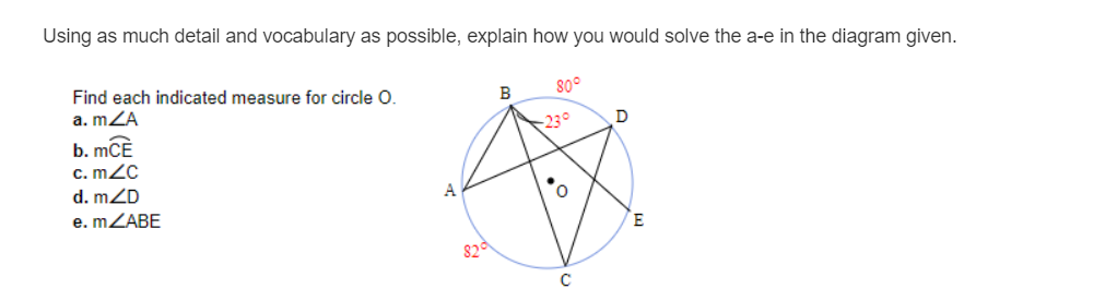 Using as much detail and vocabulary as possible, explain how you would solve the a-e in the diagram given.
Find each indicated measure for circle O.
a. mZA
b. mCE
c. mZc
d. mZD
230
D
e. MZABE
E
82
