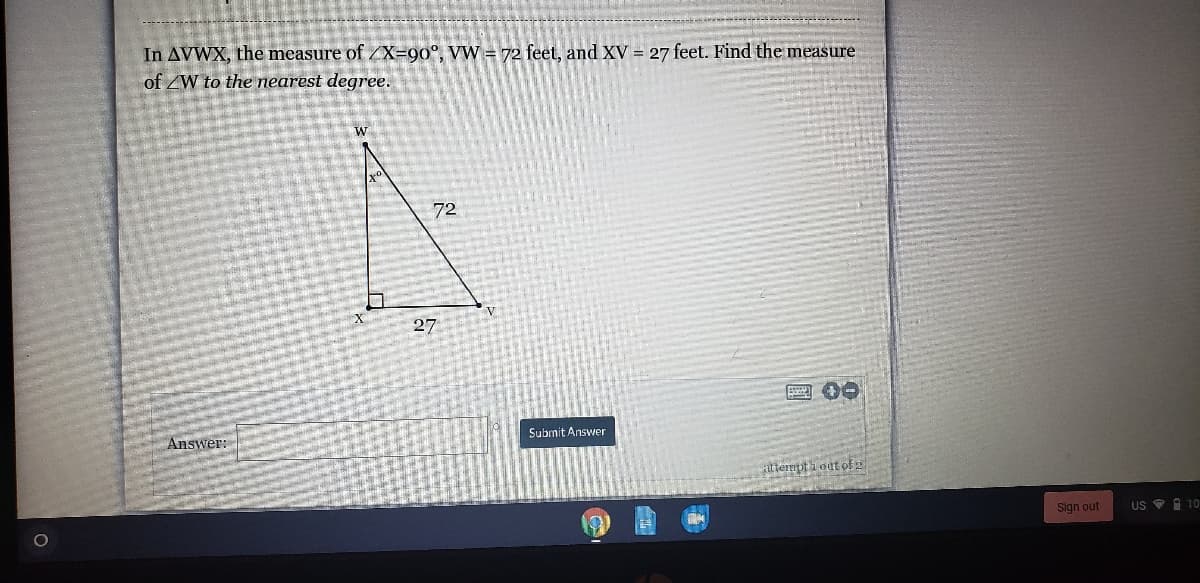 In AVWX, the measure of /X=90°, VW = 72 feet, and XV = 27 feet. Find the measure
of ZW to the nearest degree.
W
72
V
27
Answer:
Submit Answer
ttempti oat of 2
Sign out
US O i 10
