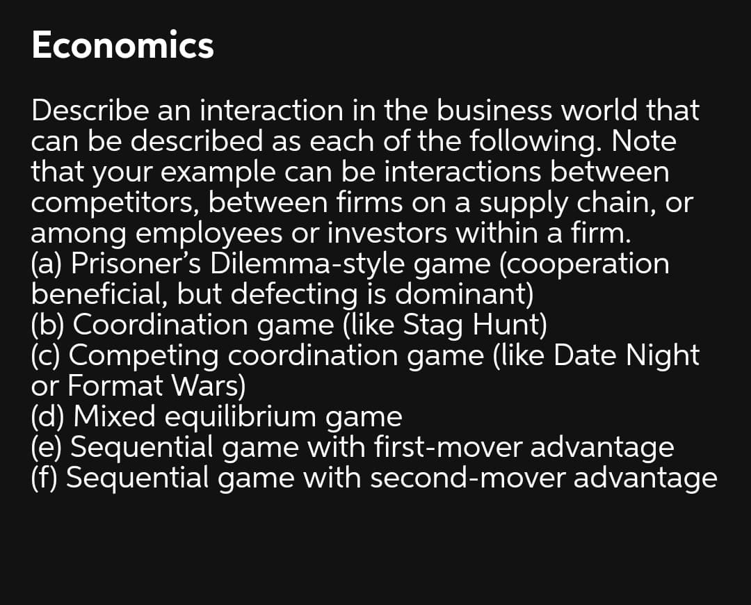 Economics
Describe an interaction in the business world that
can be described as each of the following. Note
that your example can be interactions between
competitors, between firms on a supply chain, or
among employees or investors within a firm.
(a) Prisoner's Dilemma-style game (cooperation
beneficial, but defecting is dominant)
(b) Coordination game (like Stag Hunt)
(c) Competing coordination game (like Date Night
or Format Wars)
(d) Mixed equilibrium game
(e) Sequential game with first-mover advantage
(f) Sequential game with second-mover advantage
