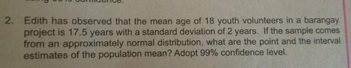 2. Edith has observed that the mean age of 18 youth volunteers in a barangay
project is 17.5 years with a standard deviation of 2 years. If the sample comes
from an approximately normal distribution, what are the point and the interval
estimates of the population mean? Adopt 99% confidence level.
