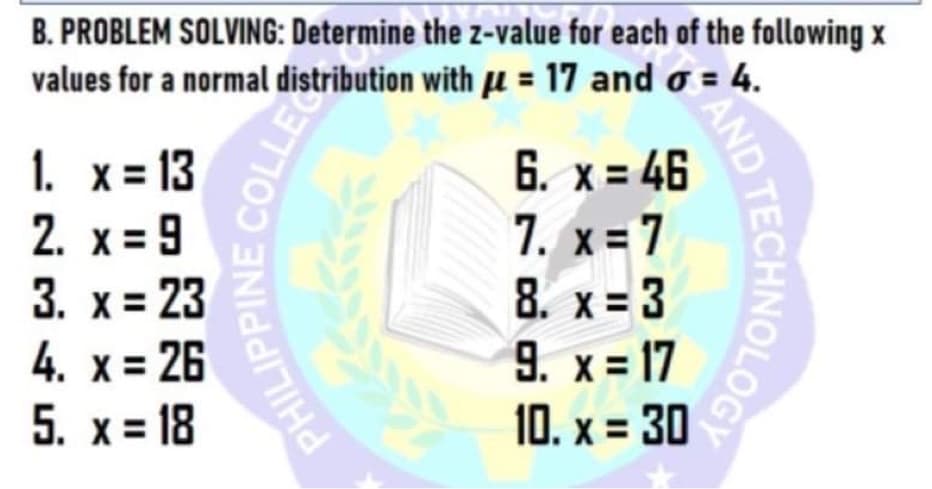 B. PROBLEM SOLVING: Determine the z-value for each of the following x
values for a normal distribution with u = 17 and o = 4.
6. x = 46
7. x = 7
8. x= 3
9. x = 17
10. x = 30
1. х313
2. x = 9
3. x = 23
4. x = 26
5. х%318
COLLE
PHILI
LPPINE C
AND
ECHNOLOGY
