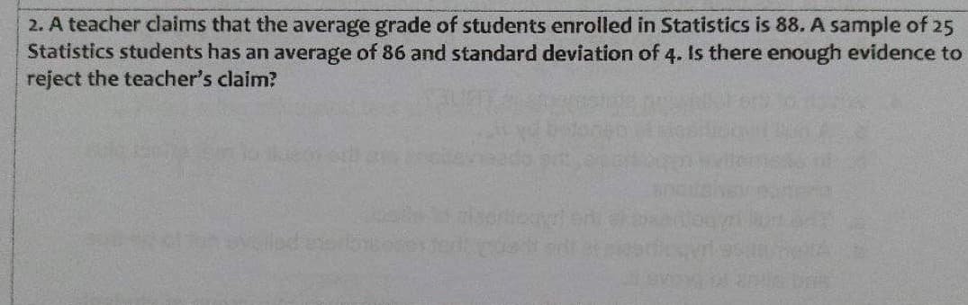 2. A teacher claims that the average grade of students enrolled in Statistics is 88. A sample of 25
Statistics students has an average of 86 and standard deviation of 4. Is there enough evidence to
reject the teacher's claim?
