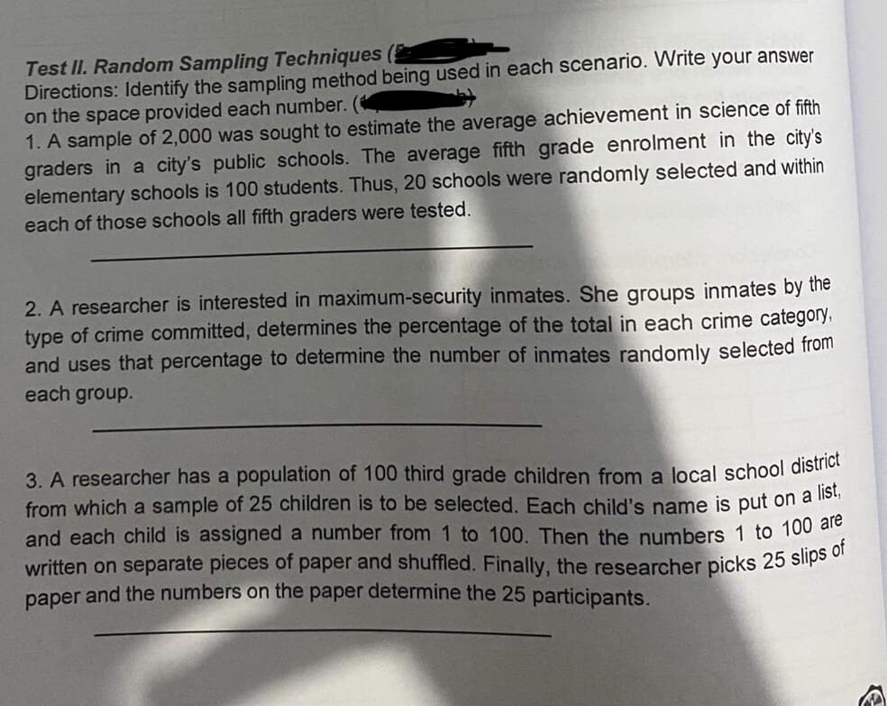 Test II. Random Sampling Techniques
Directions: Identify the sampling method being used in each scenario. Write your answer
on the space provided each number. (
1. A sample of 2,000 was sought to estimate the average achievement in science of fifth
graders in a city's public schools. The average fifth grade enrolment in the city's
elementary schools is 100 students. Thus, 20 schools were randomly selected and within
each of those schools all fifth graders were tested.
2. A researcher is interested in maximum-security inmates. She groups inmates by the
type of crime committed, determines the percentage of the total in each crime category,
and uses that percentage to determine the number of inmates randomly selected from
each group.
3. A researcher has a population of 100 third grade children from a local school district
from which a sample of 25 children is to be selected. Each child's name is put on a lei
and each child is assigned a number from 1 to 100. Then the numbers 1 to 100 aro
written on separate pieces of paper and shuffled. Finally, the researcher picks 25 slips or
paper and the numbers on the paper determine the 25 participants.
