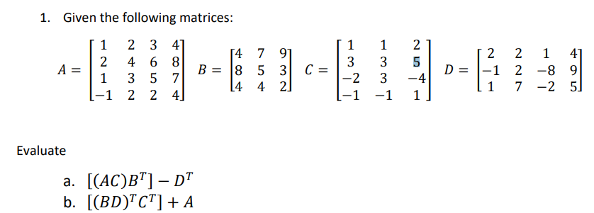 1. Given the following matrices:
1 2 3 4]
1
1 2
[4 7 91
2
2 468
3 3 5
----
A =
B = 8 5 3 C =
D =
-1
1 3 5 7
-2 3 -4
L4 42]
1
-1 2 2 4]
-1 -1 1
Evaluate
a. [(AC)BT] - DT
b. [(BD)¹C¹] + A
2 1 41
2-8 9
7-2 5]