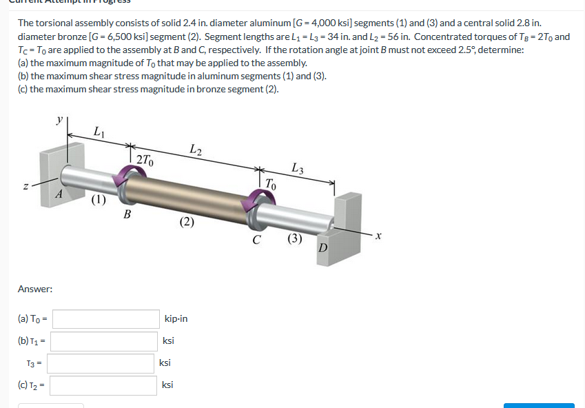 The torsional assembly consists of solid 2.4 in. diameter aluminum [G = 4,000 ksi] segments (1) and (3) and a central solid 2.8 in.
diameter bronze [G= 6,500 ksi] segment (2). Segment lengths are L₁= L3 = 34 in. and L₂ = 56 in. Concentrated torques of TB = 2To and
Tc = To are applied to the assembly at B and C, respectively. If the rotation angle at joint B must not exceed 2.5°, determine:
(a) the maximum magnitude of To that may be applied to the assembly.
(b) the maximum shear stress magnitude in aluminum segments (1) and (3).
(c) the maximum shear stress magnitude in bronze segment (2).
L₁
L2
2To
L3
Z
(2)
Answer:
(a) To=
(b) T₁ =
T3 =
(c) T₂ =
A
(1)
B
kip-in
ksi
ksi
ksi
C
To
3
D
X