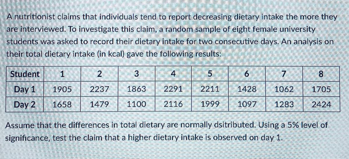 A nutritionist claims that individuals tend to report decreasing dietary intake the more they
are interviewed. To investigate this claim, a random sample of eight female university
students was asked to record their dietary intake for two consecutive days. An analysis on
their total dietary intake (in kcal) gave the following results:
Student
1
4
6.
7
8.
Day 1
1905
2237
1863
2291
2211
1428
1062
1705
Day 2
1658
1479
1100
2116
1999
1097
1283
2424
Assume that the differences in total dietary are normally dsitributed. Using a 5% level of
significance, test the claim that a higher dietary intake is observed on day 1.
