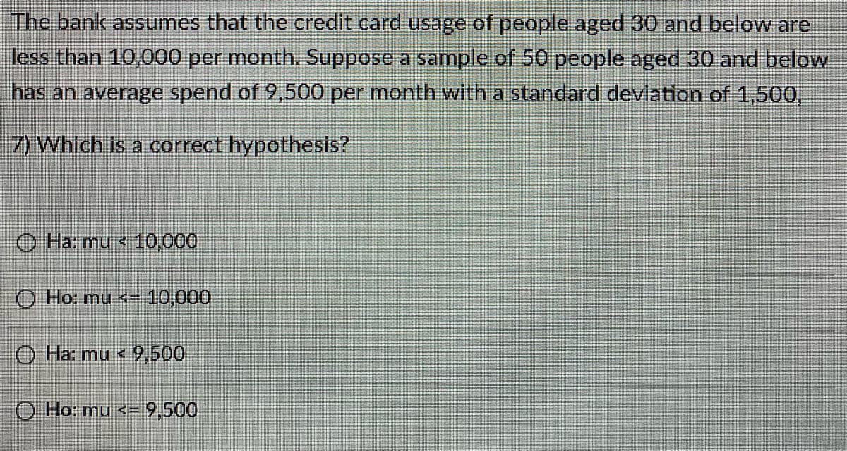 The bank assumes that the credit card usage of people aged 30 and below are
less than 10,000 per month. Suppose a sample of 50 people aged 30 and below
has an average spend of 9,500 per month with a standard devlation of 1,500,
7) Which is a correct hypothesis?
O Ha: mu < 10,000
O Ho: mu <= 10,000
O Ha: mu <9,500
O Ho: mu <= 9,500
