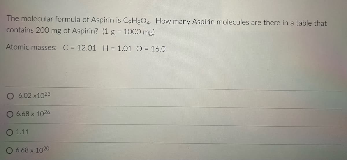The molecular formula of Aspirin is C9H8O4. How many Aspirin molecules are there in a table that
contains 200 mg of Aspirin? (1 g = 1000 mg)
Atomic masses:
C = 12.01 H = 1.01 O = 16.0
6.02 x1023
O 6.68 x 1026
O 1.11
6.68 x 1020
