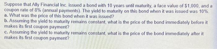 Suppose that Ally Financial Inc. issued a bond with 10 years until maturity, a face value of $1,000, and a
coupon rate of 8% (annual payments). The yield to maturity on this bond when it was issued was 10%.
a. What was the price of this bond when it was issued?
b. Assuming the yield to maturity remains constant, what is the price of the bond immediately before it
makes its first coupon payment?
c. Assuming the yield to maturity remains constant, what is the price of the bond immediately after it
makes its first coupon payment?
