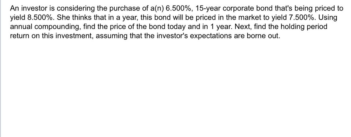 An investor is considering the purchase of a(n) 6.500%, 15-year corporate bond that's being priced to
yield 8.500%. She thinks that in a year, this bond will be priced in the market to yield 7.500%. Using
annual compounding, find the price of the bond today and in 1 year. Next, find the holding period
return on this investment, assuming that the investor's expectations are borne out.