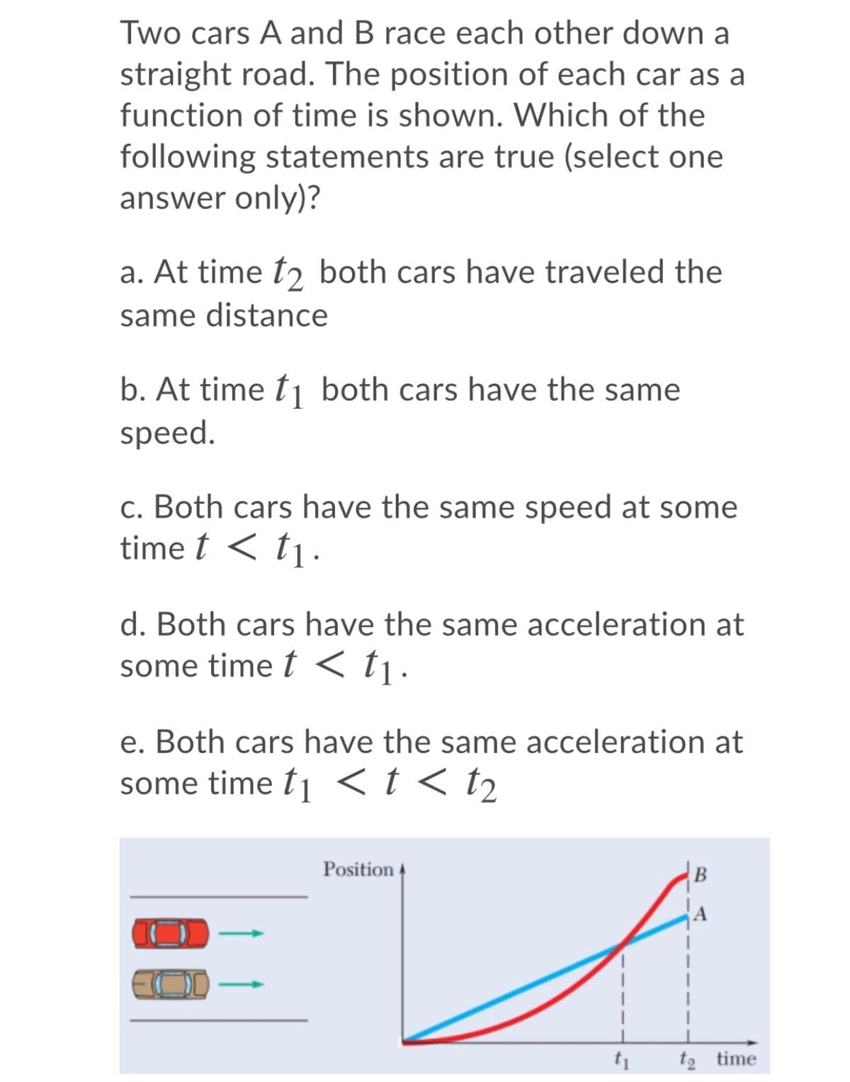 Two cars A and B race each other down a
straight road. The position of each car as a
function of time is shown. Which of the
following statements are true (select one
answer only)?
a. At time tɔ both cars have traveled the
same distance
b. At time t1 both cars have the same
speed.
c. Both cars have the same speed at some
time t < tj.
d. Both cars have the same acceleration at
some time t < tj.
e. Both cars have the same acceleration at
some time t1 <t < t2
Position
t2 time
