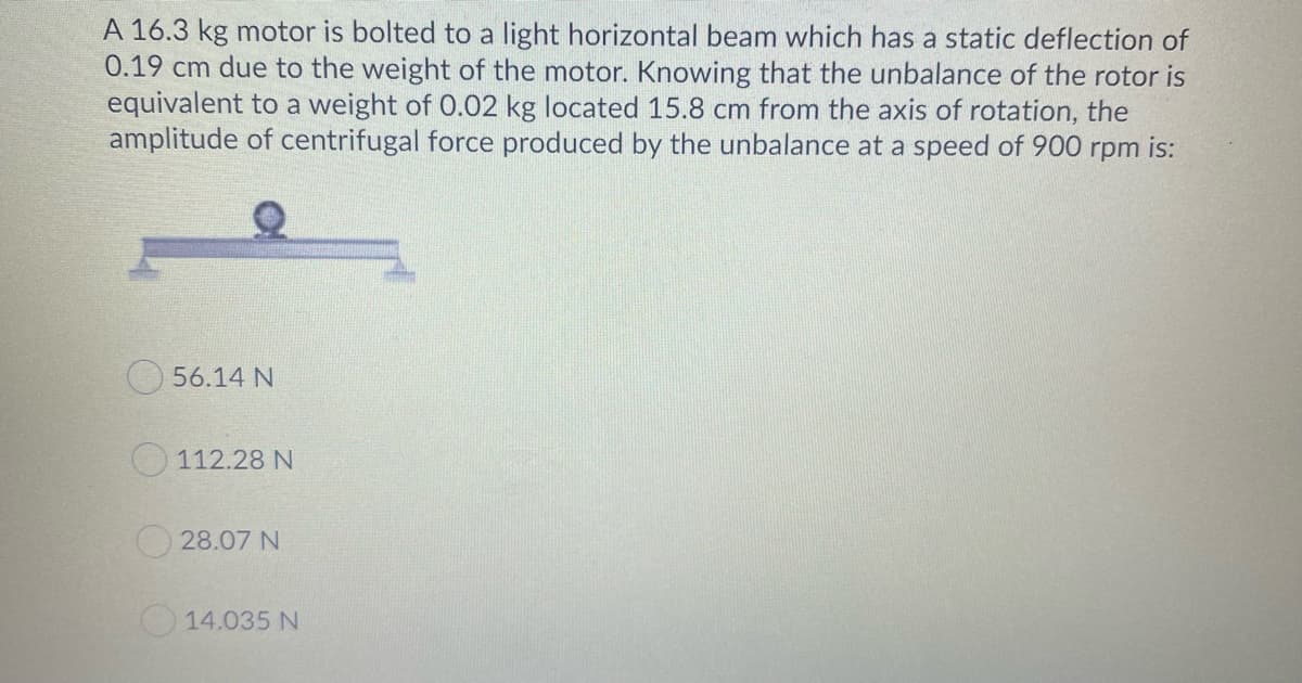 A 16.3 kg motor is bolted to a light horizontal beam which has a static deflection of
0.19 cm due to the weight of the motor. Knowing that the unbalance of the rotor is
equivalent to a weight of 0.02 kg located 15.8 cm from the axis of rotation, the
amplitude of centrifugal force produced by the unbalance at a speed of 900 rpm is:
56.14 N
O 112.28 N
28.07 N
14.035 N
