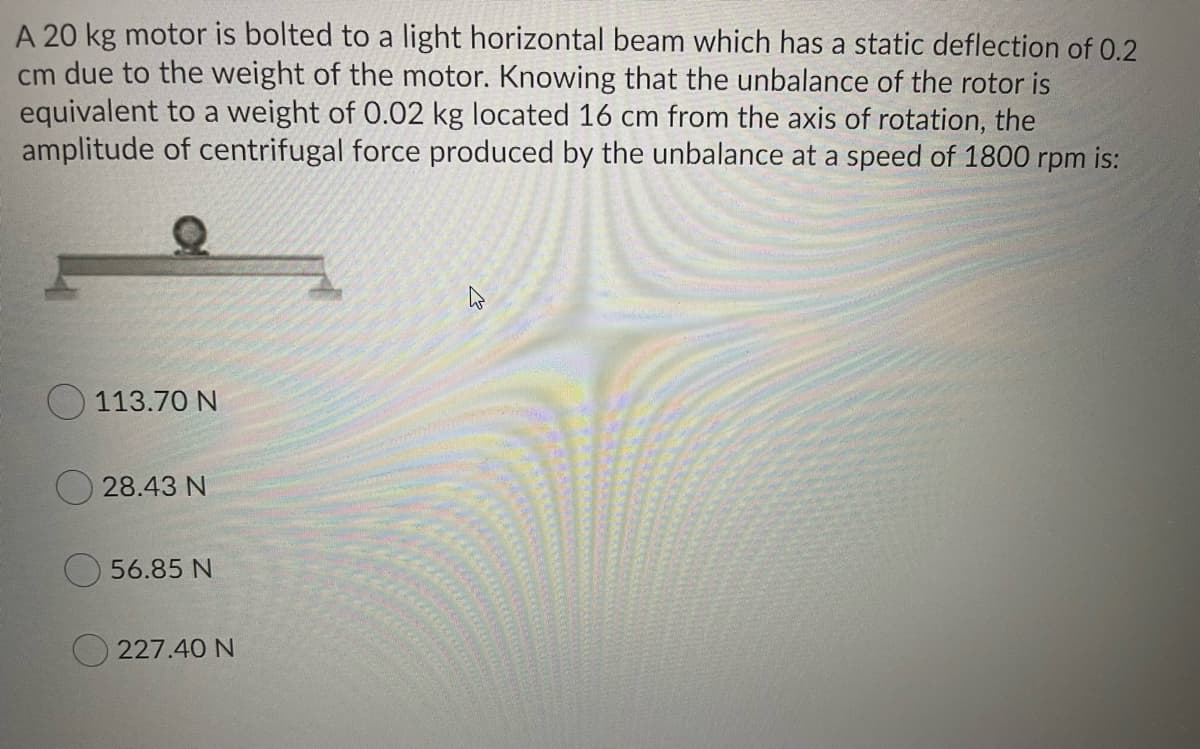 A 20 kg motor is bolted to a light horizontal beam which has a static deflection of 0.2
cm due to the weight of the motor. Knowing that the unbalance of the rotor is
equivalent to a weight of 0.02 kg located 16 cm from the axis of rotation, the
amplitude of centrifugal force produced by the unbalance at a speed of 1800 rpm is:
113.70 N
O 28.43 N
56.85 N
O 227.40 N
