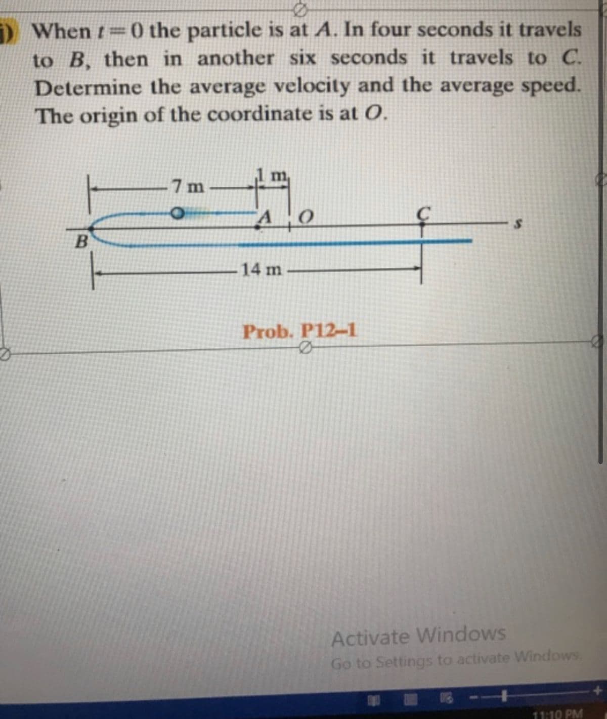 ) When t=0 the particle is at A. In four seconds it travels
to B, then in another six seconds it travels to C.
Determine the average velocity and the average speed.
The origin of the coordinate is at O.
7 m
B
14 m
Prob. P12-1
Activate Windows
Go to Settings to activate Windows
11:10 PM
