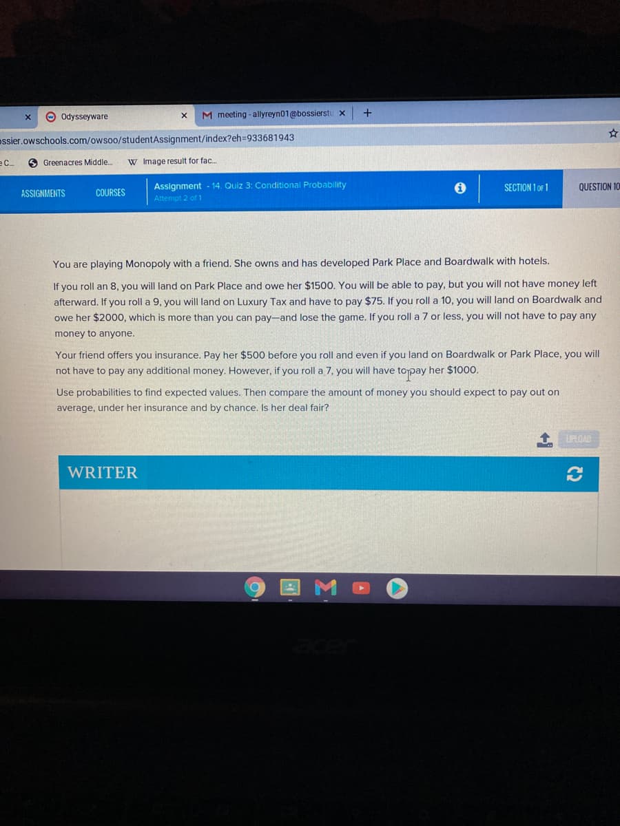 O Odysseyware
M meeting - allyreyn01@bossierstu x
essier.owschools.com/owsoo/studentAssignment/index?eh3D933681943
e C.
6 Greenacres Middle.
W Image result for fac.
Assignment - 14. Quiz 3: Conditional Probability
SECTION 1 OF 1
QUESTION 10
ASSIGNMENTS
COURSES
Attempt 2 of 1
You are playing Monopoly with a friend. She owns and has developed Park Place and Boardwalk with hotels.
If you roll an 8, you will land on Park Place and owe her $1500, You will be able to pay, but you will not have money left
afterward. If you roll a 9, you will land on Luxury Tax and have to pay $75. If you roll a 10, you will land on Boardwalk and
pay-and lose the game. If you roll a 7 or less, you will not have to pay any
her $2000, which is more than you
money to anyone.
Your friend offers you insurance. Pay her $500 before you roll and even if you land on Boardwalk or Park Place, you will
not have to pay any additional money. However, if you roll a 7, you will have topay her $1000.
Use probabilities to find expected values. Then compare the amount of money you should expect to pay out on
average, under her insurance and by chance. Is her deal fair?
UPLOAD
WRITER
