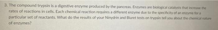 3. The compound trypsin is a digestive enzyme produced by the pancreas. Enzymes are biological catalysts that increase the
rates of reactions in cells. Each chemical reaction requires a different enzyme due to the specificity of an enzyme for a
particular set of reactants. What do the results of your Ninydrin and Biuret tests on trypsin tell you about the chemical nature
of enzymes?
