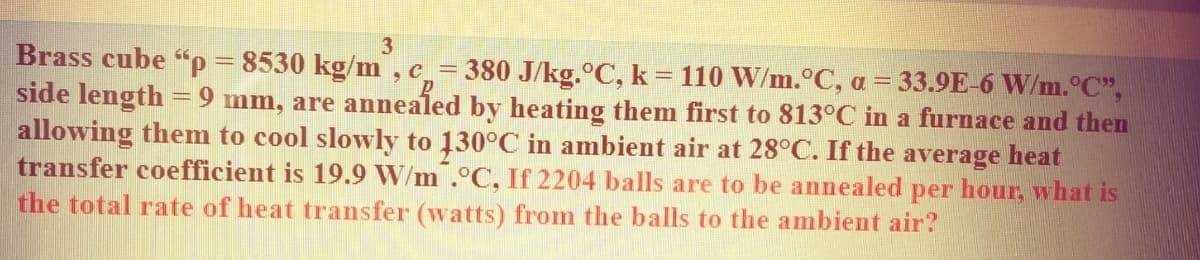 3
Brass cube "p = 8530 kg/m , c=
side length =9 mm, are annealed by heating them first to 813°C in a furnace and then
allowing them to cool slowly to 130°C in ambient air at 28°C. If the average heat
transfer coefficient is 19.9 W/m .°C, If 2204 balls are to be annealed per hour, what is
the total rate of heat transfer (watts) from the balls to the ambient air?
380 J/kg.°C, k = 110 W/m.°C, a = 33.9E-6 W/m.°C",
