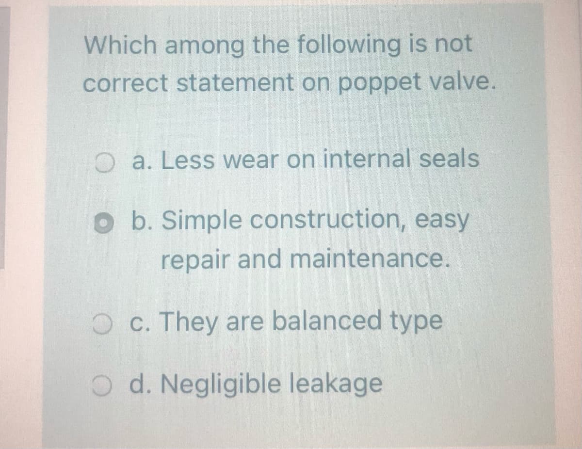 Which among the following is not
correct statement on poppet valve.
O a. Less wear on internal seals
o b. Simple construction, easy
repair and maintenance.
O c. They are balanced type
O d. Negligible leakage
