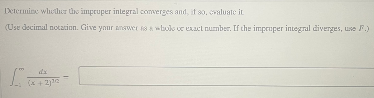 Determine whether the improper integral converges and, if so, evaluate it.
(Use decimal notation. Give your answer as a whole or exact number. If the improper integral diverges, use F.)
dx
%3D
(x + 2)3/2
