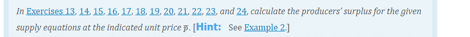 In Exercises 13, 14, 15, 16, 17, 18, 19, 20, 21, 22, 23, and 24, calculate the producers' surplus for the given
supply equations at the indicated unit price p. [Hint: See Example 2.]
