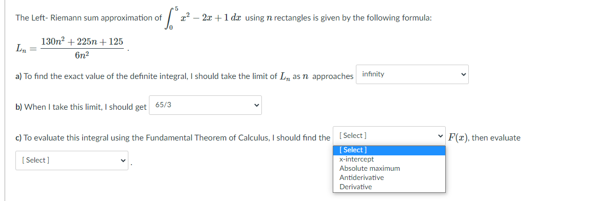 The Left- Riemann sum approximation of
x2 – 2x +1 d using n rectangles is given by the following formula:
130n? + 225n+125
Ln =
6n2
a) To find the exact value of the definite integral, should take the limit of L, as n approaches infinity
b) When I take this limit, I should get
65/3
c) To evaluate this integral using the Fundamental Theorem of Calculus, I should find the [ Select]
[ Select ]
F(x), then evaluate
[ Select ]
x-intercept
Absolute maximum
Antiderivative
Derivative
