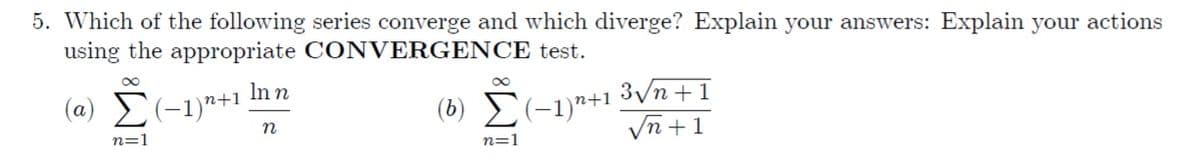5. Which of the following series converge and which diverge? Explain your answers: Explain your actions
using the appropriate CONVERGENCE test.
3/n +1
Vn +1
In n
(a) (-1)"+1
(b) E(-1)*+1
n
n=1
n=1
