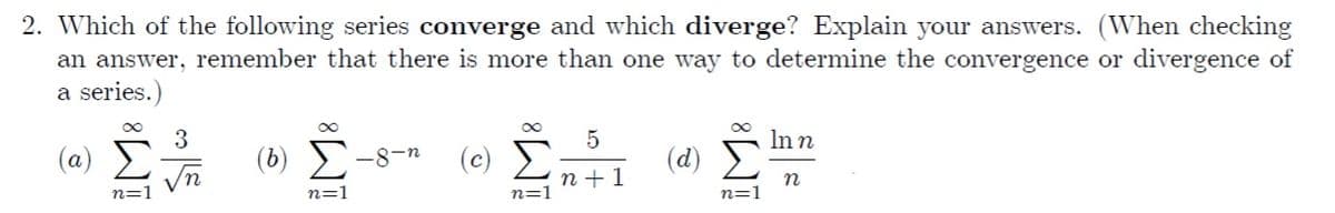 2. Which of the following series converge and which diverge? Explain your answers. (When checking
an answer, remember that there is more than one way to determine the convergence or divergence of
a series.)
5
Inn
(a)
(b)
-8-n
(c)
(d)
Vn
п+1
n
n=1
n=1
n=1
n=1
IM:
