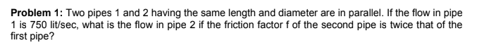 Problem 1: Two pipes 1 and 2 having the same length and diameter are in parallel. If the flow in pipe
1 is 750 lit/sec, what is the flow in pipe 2 if the friction factor f of the second pipe is twice that of the
first pipe?
