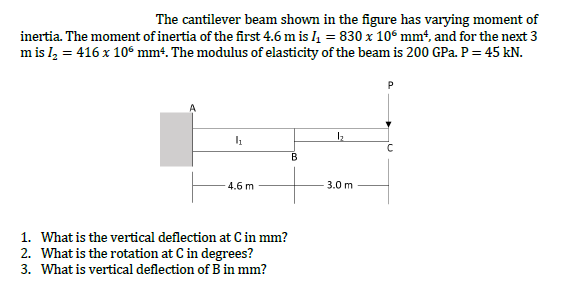 The cantilever beam shown in the figure has varying moment of
inertia. The moment of inertia of the first 4.6 m is I = 830 x 10° mm², and for the next 3
m is l, = 416 x 10“ mm4. The modulus of elasticity of the beam is 200 GPa. P= 45 kN.
4.6 m
3.0 m
1. What is the vertical deflection at C in mm?
2. What is the rotation at C in degrees?
3. What is vertical deflection of B in mm?
