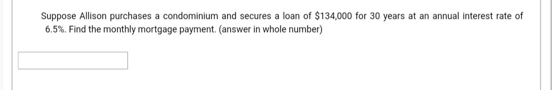 Suppose Allison purchases a condominium and secures a loan of $134,000 for 30 years at an annual interest rate of
6.5%. Find the monthly mortgage payment. (answer in whole number)
