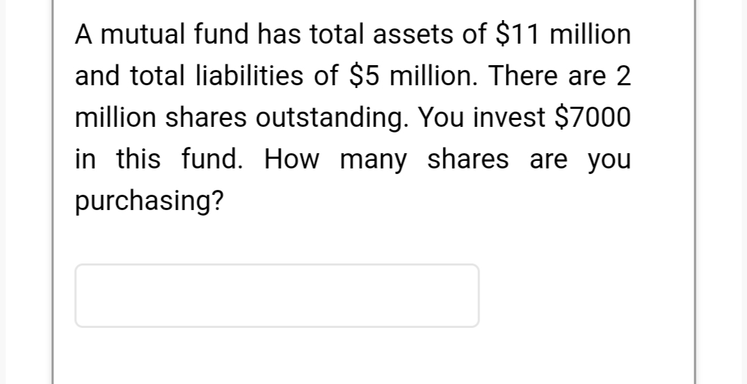 A mutual fund has total assets of $11 million
and total liabilities of $5 million. There are 2
million shares outstanding. You invest $7000
in this fund. How many shares are you
purchasing?
