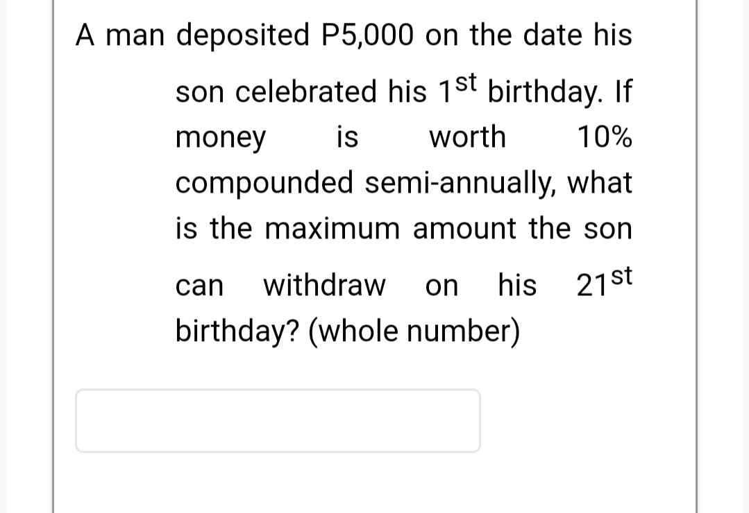 A man deposited P5,000 on the date his
son celebrated his 1st birthday. If
money
is
worth
10%
compounded semi-annually, what
is the maximum amount the son
can
withdraw
on
his
21st
birthday? (whole number)
