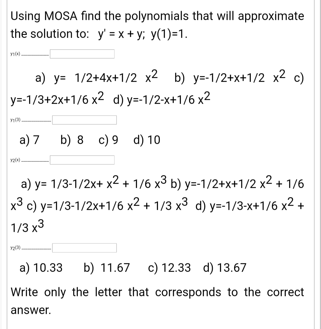 Using MOSA find the polynomials that will approximate
the solution to: y' = x + y; y(1)=1.
y1(x)
a) y= 1/2+4x+1/2 x2 b) y=-1/2+x+1/2 x2 c)
y=-1/3+2x+1/6 x2 d) y=-1/2-x+1/6 x2
У1(3)
a) 7
b) 8 c) 9 d) 10
y2(x).
a) y= 1/3-1/2x+ x2 + 1/6 x3 b) y=-1/2+x+1/2 x2 + 1/6
x3 c) y=1/3-1/2x+1/6 x2 + 1/3 x3 d) y=-1/3-x+1/6 x2 +
1/3 х3
У2(3)
a) 10.33
b) 11.67
c) 12.33 d) 13.67
Write only the letter that corresponds to the correct
answer.
